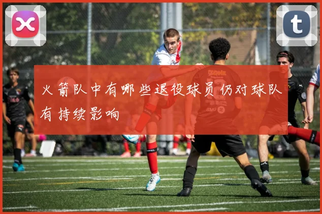 火箭队中有哪些退役球员仍对球队有持续影响