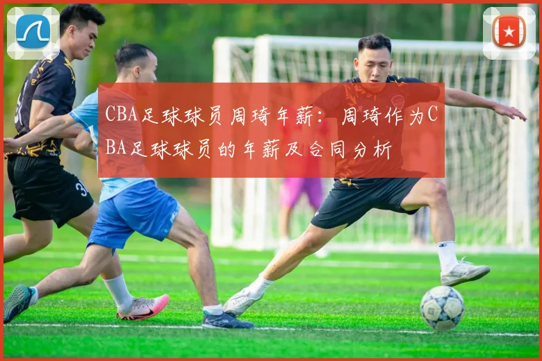 CBA足球球员周琦年薪：周琦作为CBA足球球员的年薪及合同分析