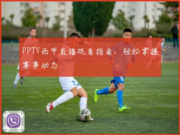 PPTV西甲直播观看指南，轻松掌握赛事动态