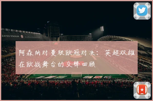 阿森纳对曼联欧冠对决：英超双雄在欧战舞台的交锋回顾