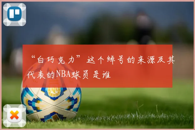 “白巧克力”这个绰号的来源及其代表的NBA球员是谁