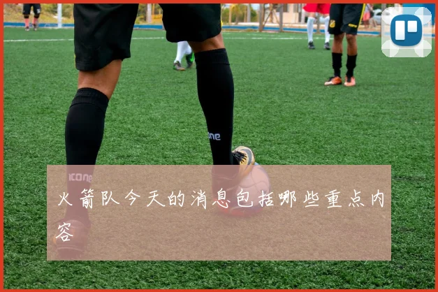 火箭队今天的消息包括哪些重点内容