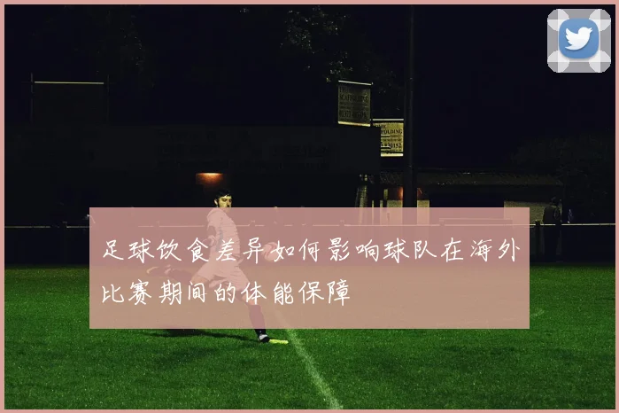足球饮食差异如何影响球队在海外比赛期间的体能保障