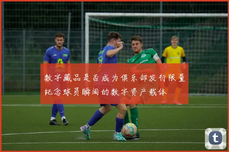 数字藏品是否成为俱乐部发行限量纪念球员瞬间的数字资产载体